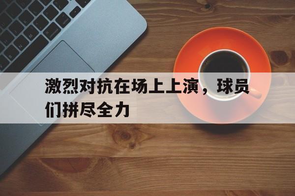 激烈对抗在场上上演，球员们拼尽全力