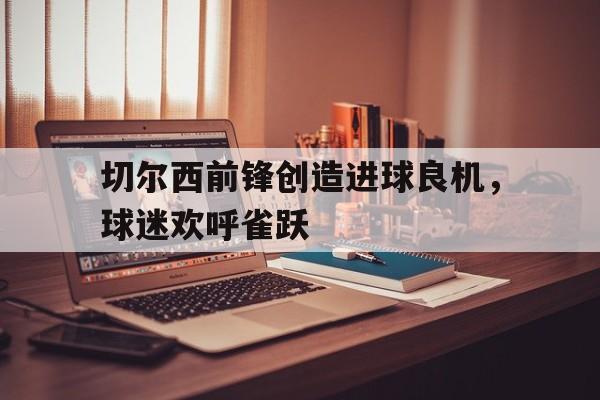 关于切尔西前锋创造进球良机，球迷欢呼雀跃的信息