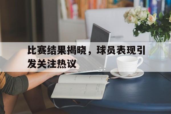 关于比赛结果揭晓，球员表现引发关注热议的信息