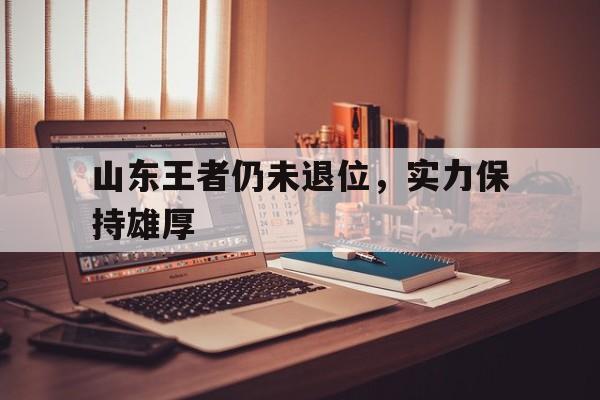 关于山东王者仍未退位，实力保持雄厚的信息